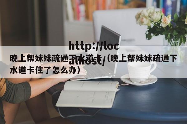 晚上帮妹妹疏通下水道卡(晚上帮妹妹疏通下水道卡住了怎么办)